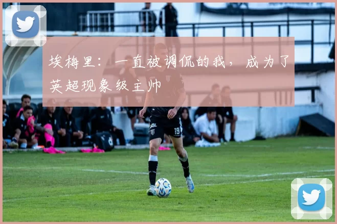 埃梅里：一直被调侃的我，成为了英超现象级主帅