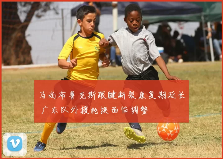 马尚布鲁克斯跟腱断裂康复期延长 广东队外援轮换面临调整